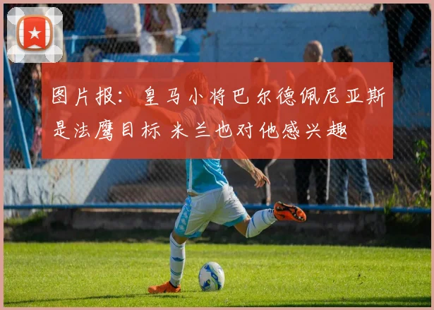 图片报：皇马小将巴尔德佩尼亚斯是法鹰目标 米兰也对他感兴趣