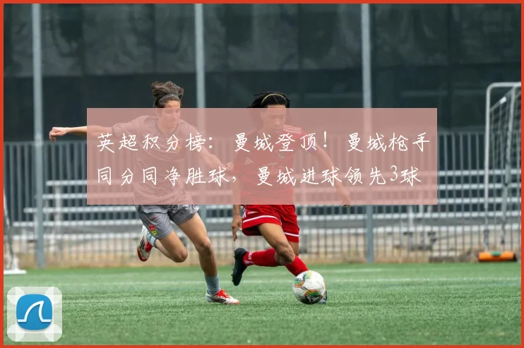 英超积分榜：曼城登顶！曼城枪手同分同净胜球，曼城进球领先3球